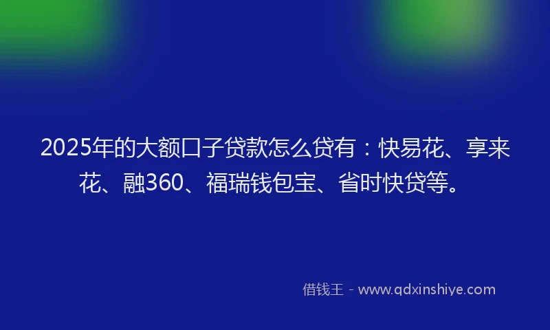 2025年的大额口子贷款怎么贷有：快易花、享来花、融360、福瑞钱包宝、省时快贷等。