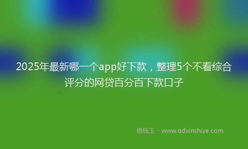 2025年最新哪一个app好下款，整理5个不看综合评分的网贷百分百下款口子