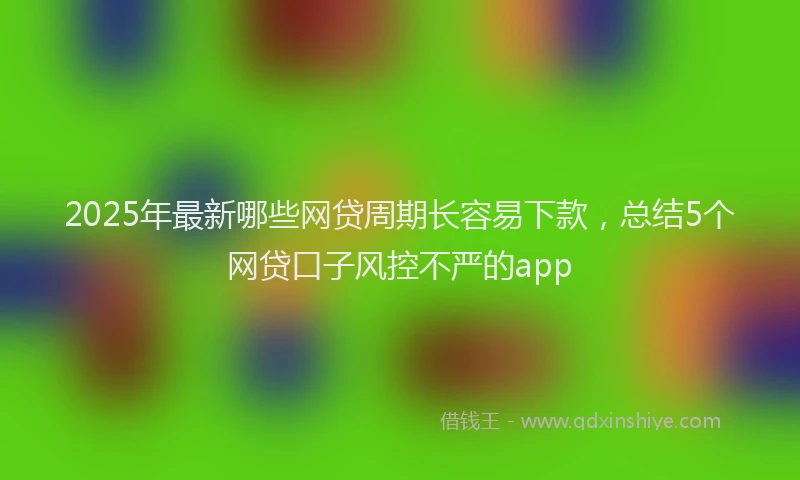 2025年最新哪些网贷周期长容易下款，总结5个网贷口子风控不严的app