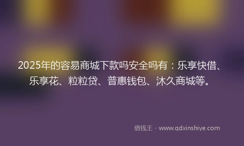 2025年的容易商城下款吗安全吗有：乐享快借、乐享花、粒粒贷、普惠钱包、沐久商城等。