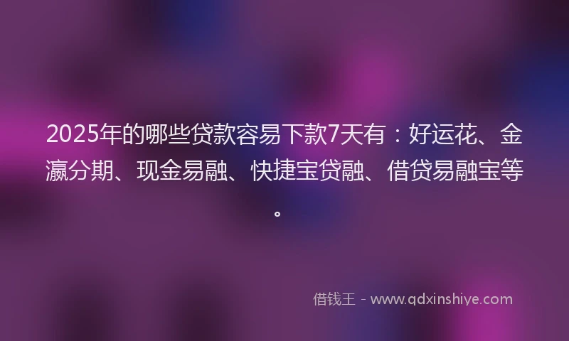 2025年的哪些贷款容易下款7天有：好运花、金瀛分期、现金易融、快捷宝贷融、借贷易融宝等。