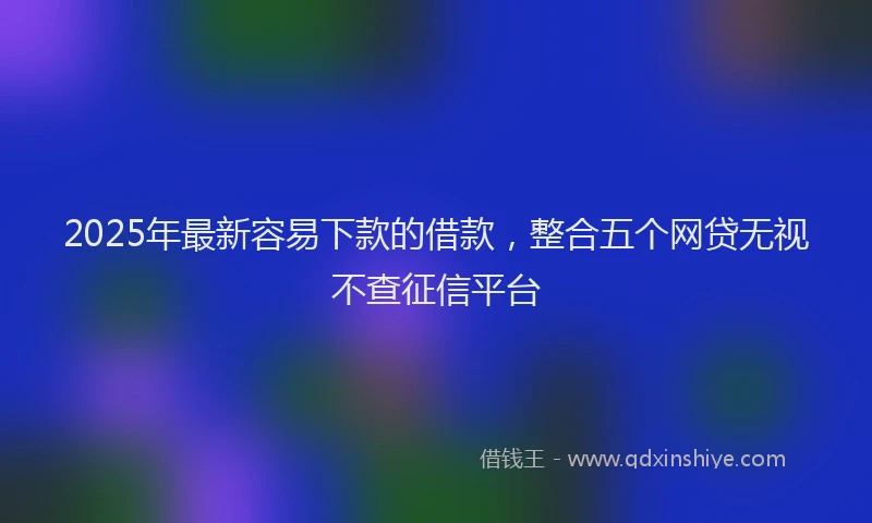 2025年最新容易下款的借款，整合五个网贷无视不查征信平台