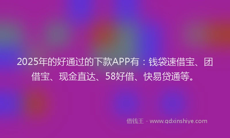2025年的好通过的下款APP有：钱袋速借宝、团借宝、现金直达、58好借、快易贷通等。