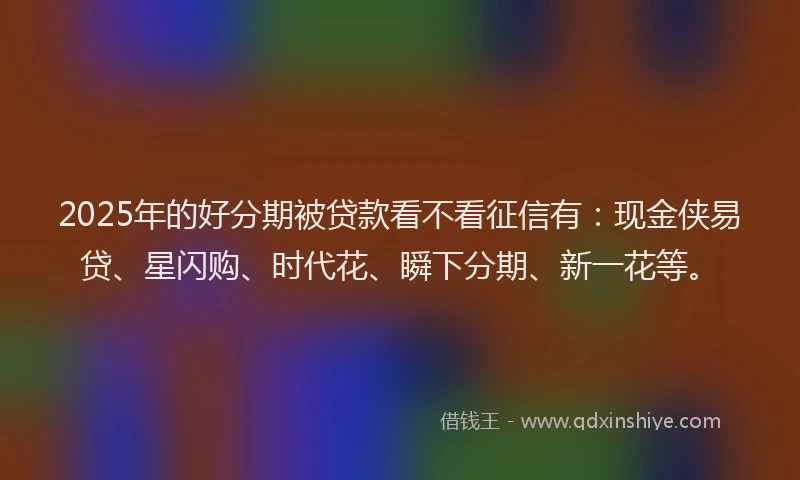 2025年的好分期被贷款看不看征信有：现金侠易贷、星闪购、时代花、瞬下分期、新一花等。