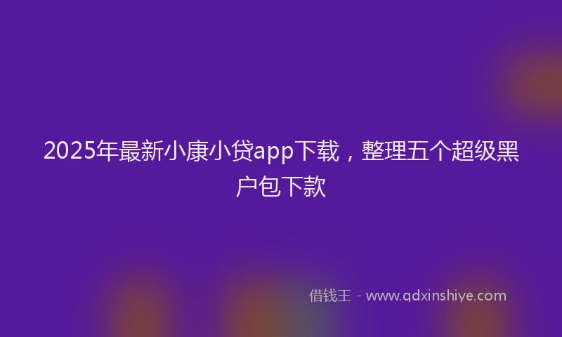 2025年最新小康小贷app下载，整理五个超级黑户包下款