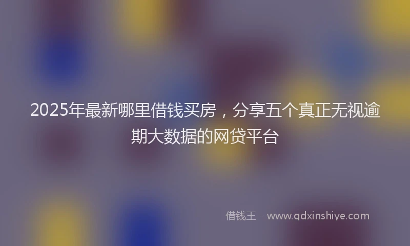 2025年最新哪里借钱买房，分享五个真正无视逾期大数据的网贷平台