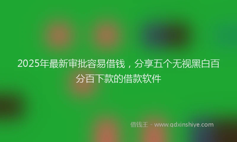 2025年最新审批容易借钱，分享五个无视黑白百分百下款的借款软件