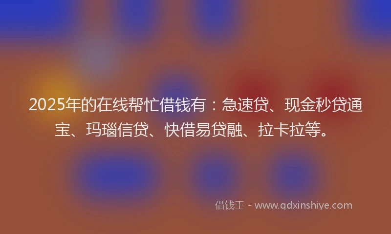 2025年的在线帮忙借钱有：急速贷、现金秒贷通宝、玛瑙信贷、快借易贷融、拉卡拉等。
