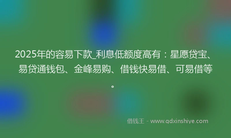 2025年的容易下款_利息低额度高有：星愿贷宝、易贷通钱包、金峰易购、借钱快易借、可易借等。