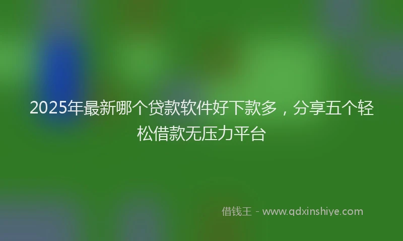 2025年最新哪个贷款软件好下款多，分享五个轻松借款无压力平台