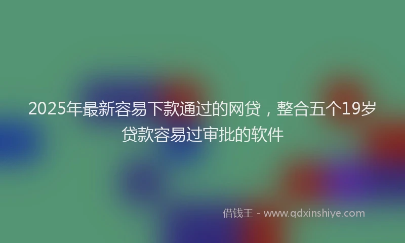 2025年最新容易下款通过的网贷，整合五个19岁贷款容易过审批的软件