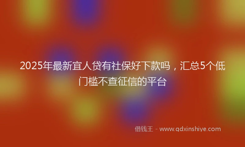 2025年最新宜人贷有社保好下款吗，汇总5个低门槛不查征信的平台