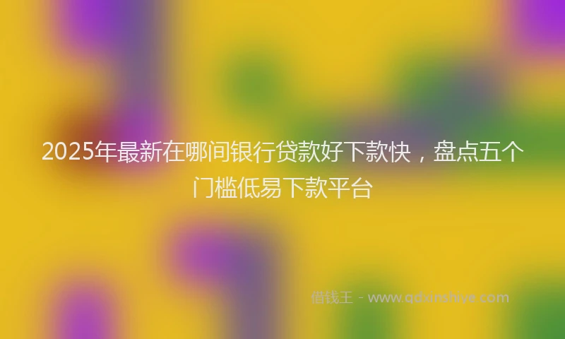 2025年最新在哪间银行贷款好下款快，盘点五个门槛低易下款平台