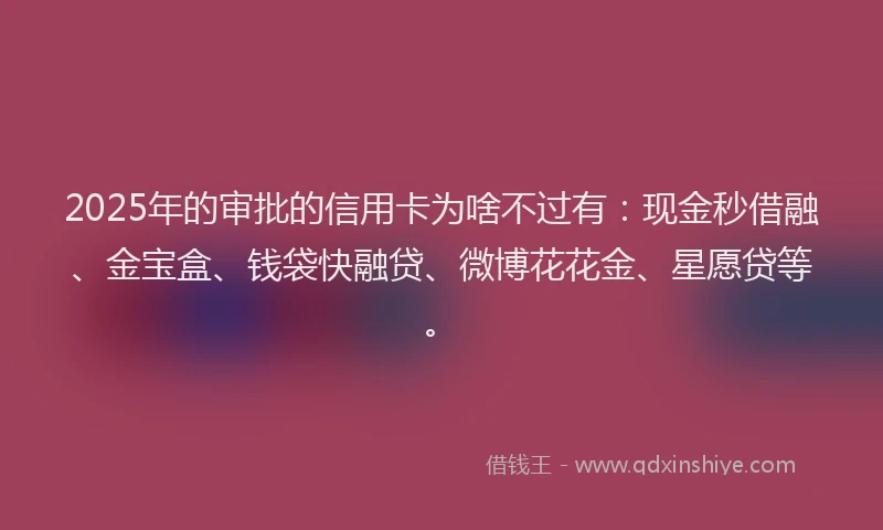 2025年的审批的信用卡为啥不过有：现金秒借融、金宝盒、钱袋快融贷、微博花花金、星愿贷等。