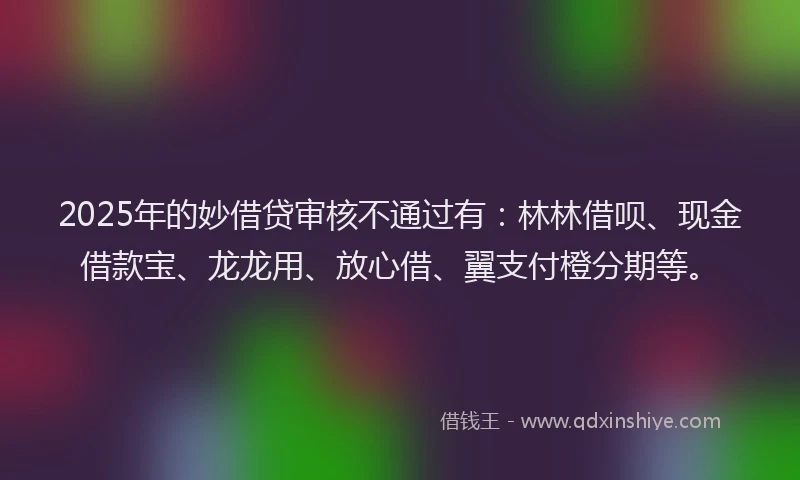 2025年的妙借贷审核不通过有：林林借呗、现金借款宝、龙龙用、放心借、翼支付橙分期等。