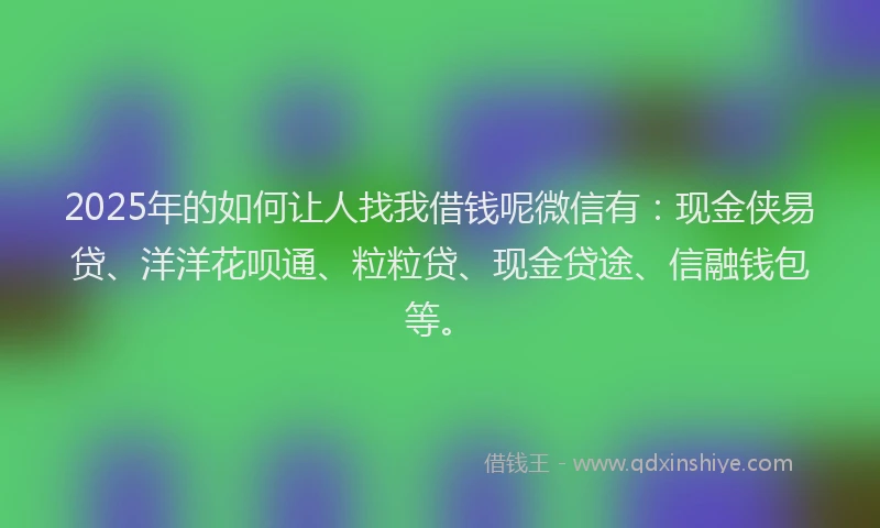 2025年的如何让人找我借钱呢微信有：现金侠易贷、洋洋花呗通、粒粒贷、现金贷途、信融钱包等。