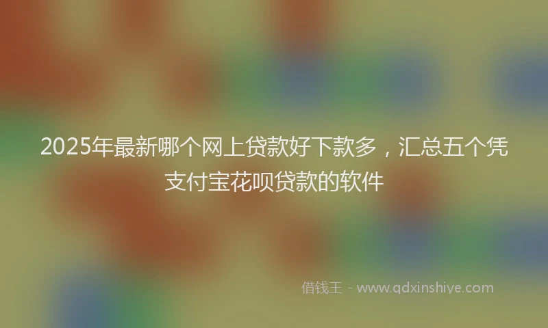 2025年最新哪个网上贷款好下款多，汇总五个凭支付宝花呗贷款的软件