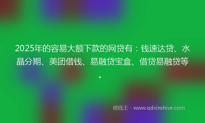 2025年的容易大额下款的网贷有：钱速达贷、水晶分期、美团借钱、易融贷宝盒、借贷易融贷等。