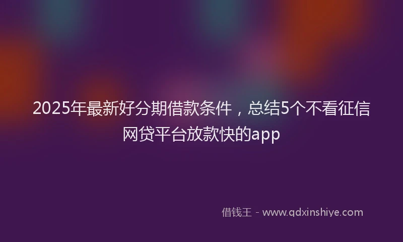2025年最新好分期借款条件，总结5个不看征信网贷平台放款快的app