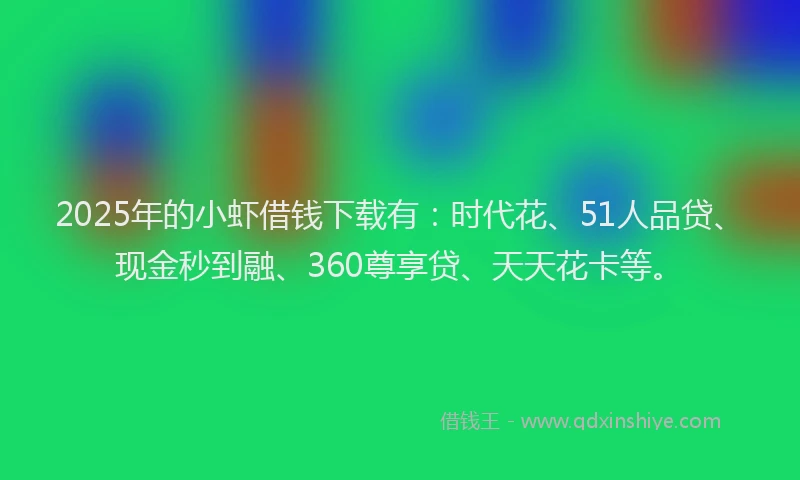 2025年的小虾借钱下载有：时代花、51人品贷、现金秒到融、360尊享贷、天天花卡等。