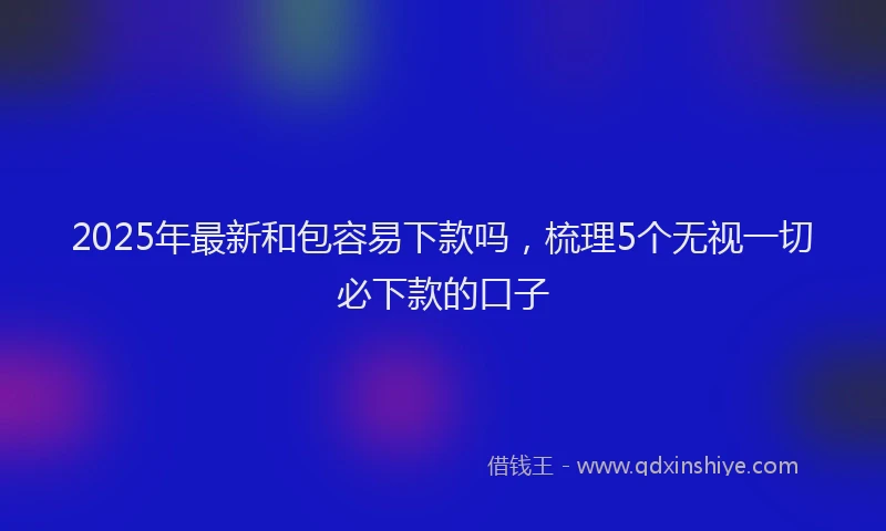 2025年最新和包容易下款吗，梳理5个无视一切必下款的口子