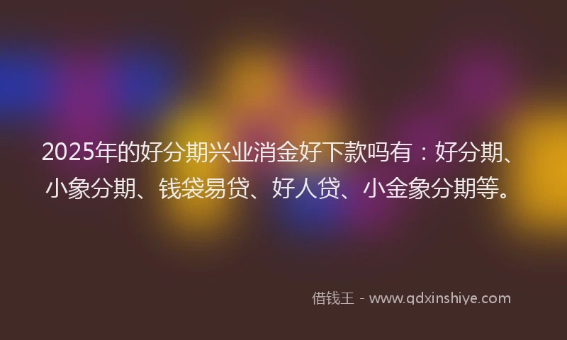 2025年的好分期兴业消金好下款吗有：好分期、小象分期、钱袋易贷、好人贷、小金象分期等。