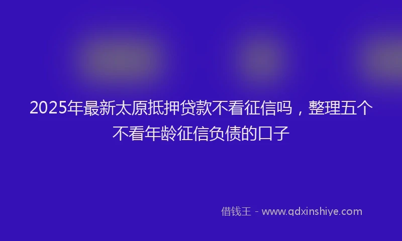 2025年最新太原抵押贷款不看征信吗，整理五个不看年龄征信负债的口子
