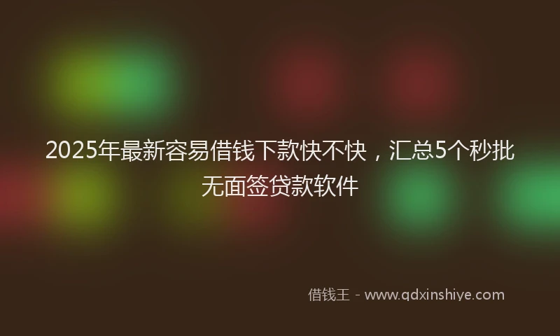 2025年最新容易借钱下款快不快，汇总5个秒批无面签贷款软件