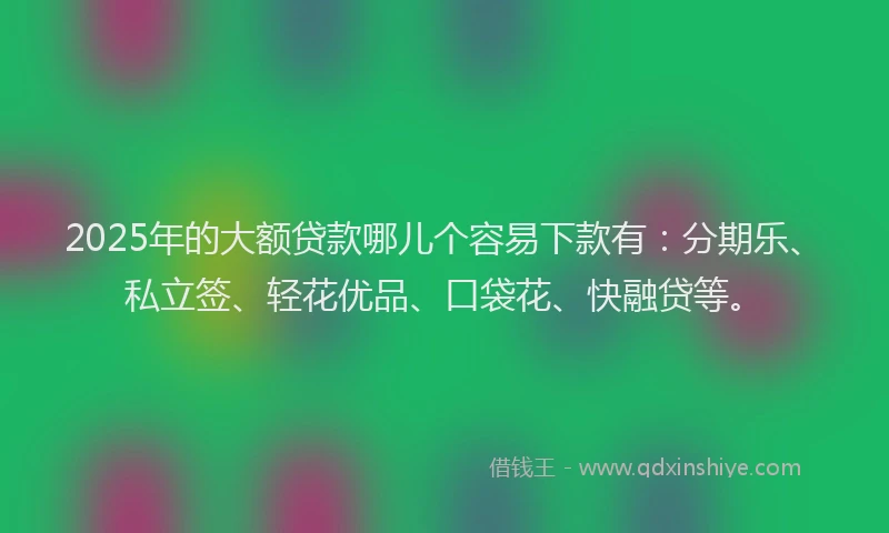 2025年的大额贷款哪儿个容易下款有：分期乐、私立签、轻花优品、口袋花、快融贷等。
