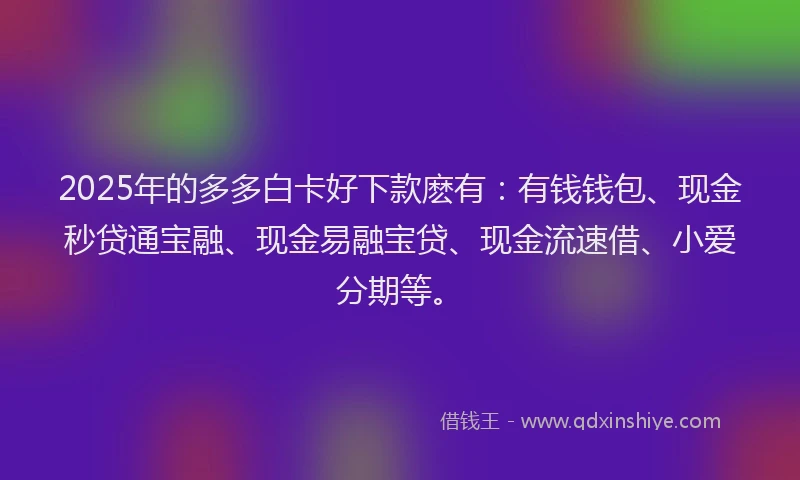 2025年的多多白卡好下款麽有：有钱钱包、现金秒贷通宝融、现金易融宝贷、现金流速借、小爱分期等。