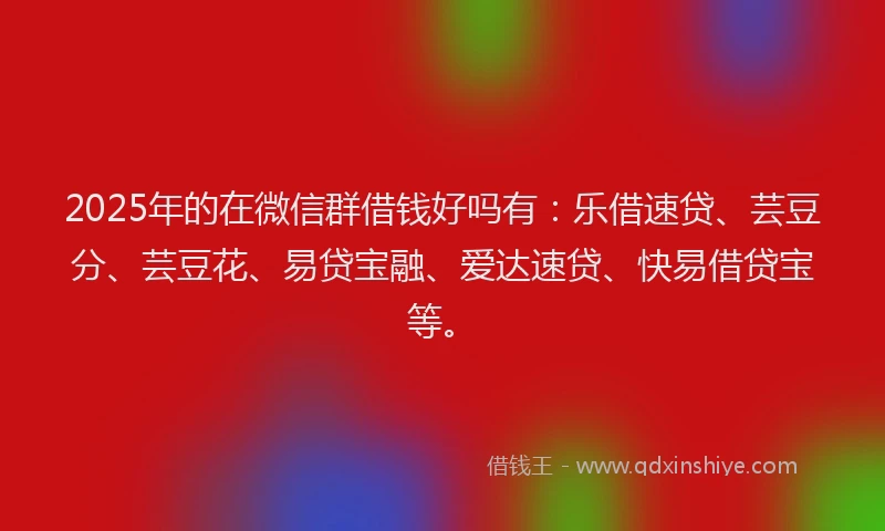 2025年的在微信群借钱好吗有：乐借速贷、芸豆分、芸豆花、易贷宝融、爱达速贷、快易借贷宝等。