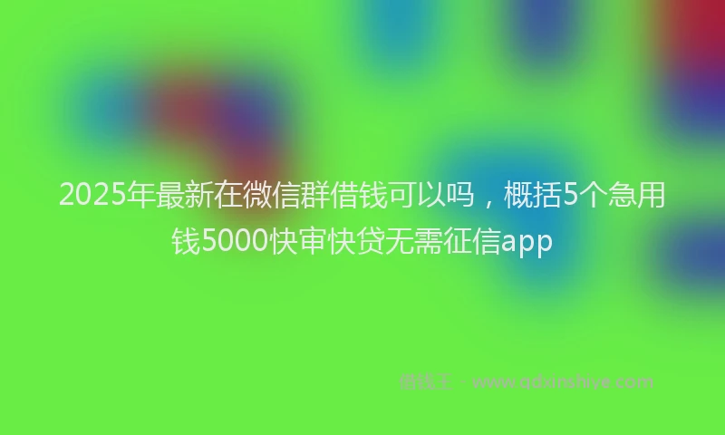 2025年最新在微信群借钱可以吗，概括5个急用钱5000快审快贷无需征信app