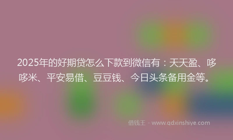 2025年的好期贷怎么下款到微信有：天天盈、哆哆米、平安易借、豆豆钱、今日头条备用金等。