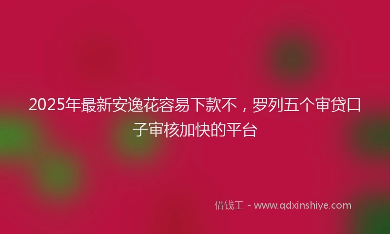 2025年最新安逸花容易下款不，罗列五个审贷口子审核加快的平台