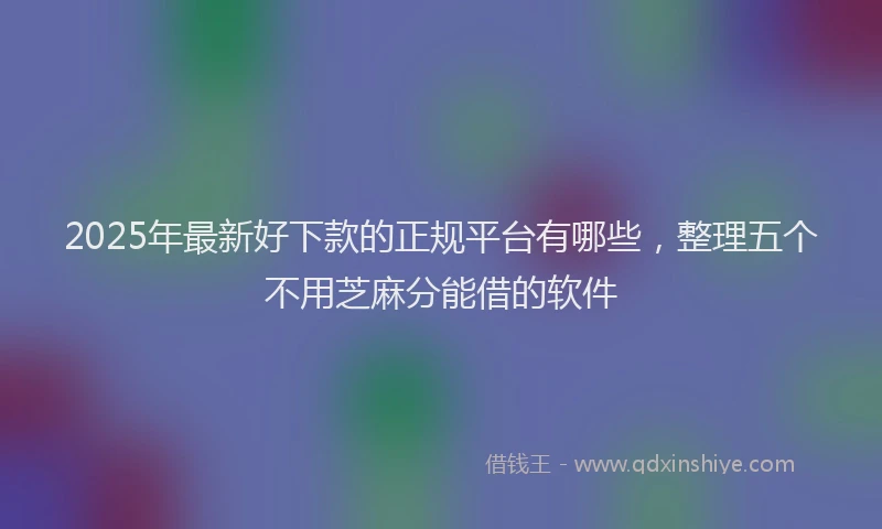 2025年最新好下款的正规平台有哪些，整理五个不用芝麻分能借的软件