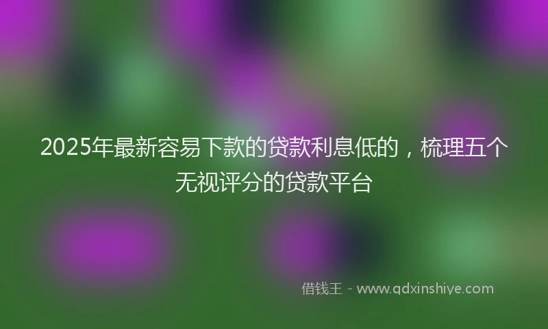 2025年最新容易下款的贷款利息低的，梳理五个无视评分的贷款平台