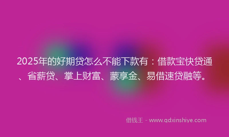2025年的好期贷怎么不能下款有：借款宝快贷通、省薪贷、掌上财富、蒙享金、易借速贷融等。