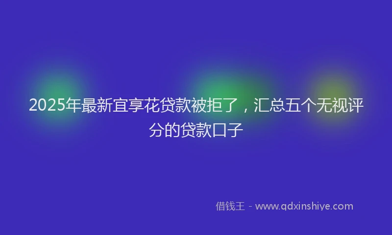 2025年最新宜享花贷款被拒了，汇总五个无视评分的贷款口子