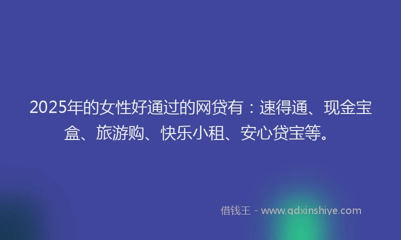 2025年的女性好通过的网贷有：速得通、现金宝盒、旅游购、快乐小租、安心贷宝等。
