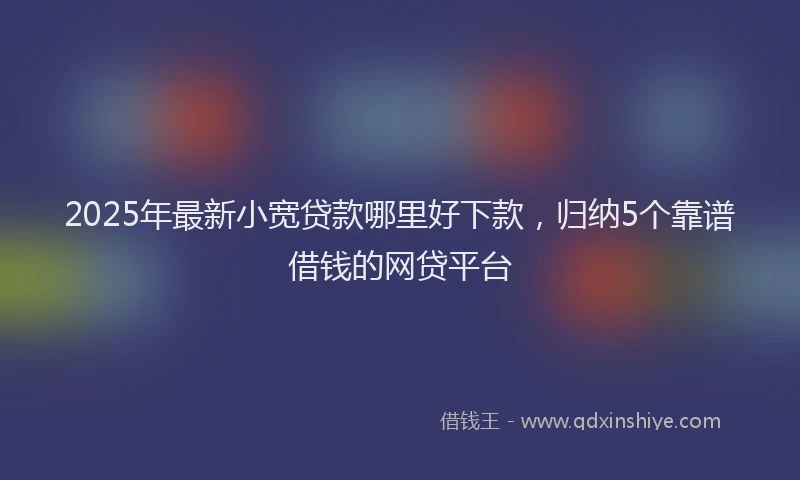 2025年最新小宽贷款哪里好下款，归纳5个靠谱借钱的网贷平台