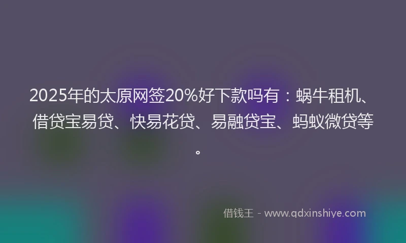 2025年的太原网签20%好下款吗有：蜗牛租机、借贷宝易贷、快易花贷、易融贷宝、蚂蚁微贷等。