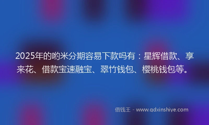 2025年的哟米分期容易下款吗有：星辉借款、享来花、借款宝速融宝、翠竹钱包、樱桃钱包等。
