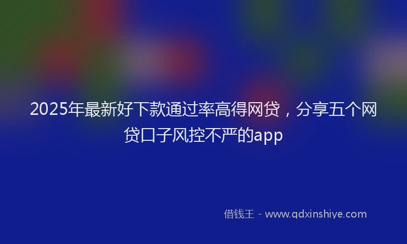 2025年最新好下款通过率高得网贷，分享五个网贷口子风控不严的app