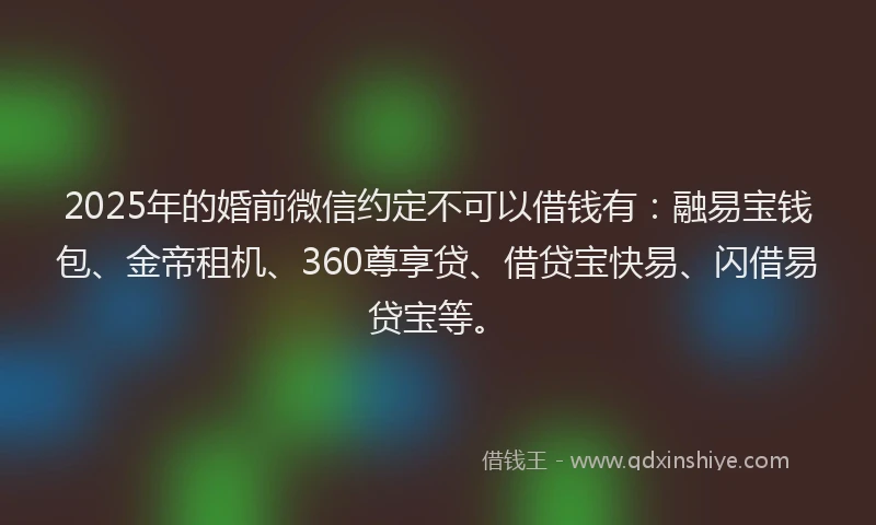 2025年的婚前微信约定不可以借钱有：融易宝钱包、金帝租机、360尊享贷、借贷宝快易、闪借易贷宝等。