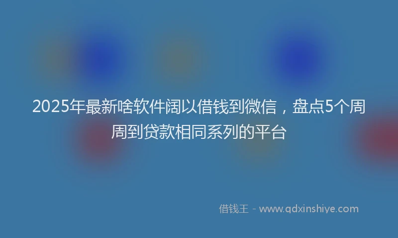 2025年最新啥软件阔以借钱到微信，盘点5个周周到贷款相同系列的平台