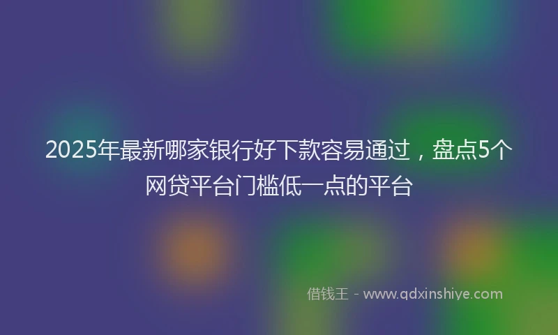 2025年最新哪家银行好下款容易通过，盘点5个网贷平台门槛低一点的平台