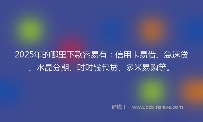 2025年的哪里下款容易有：信用卡易借、急速贷、水晶分期、时时钱包贷、多米易购等。