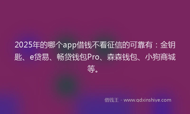 2025年的哪个app借钱不看征信的可靠有：金钥匙、e贷易、畅贷钱包Pro、森森钱包、小狗商城等。
