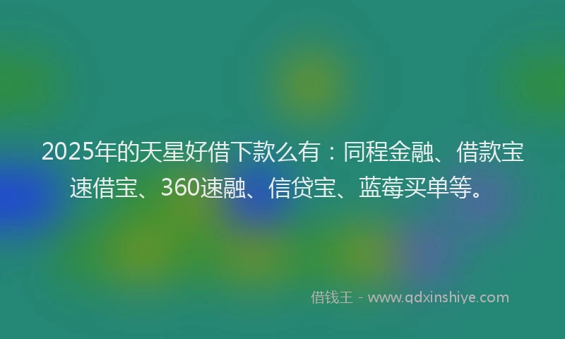 2025年的天星好借下款么有：同程金融、借款宝速借宝、360速融、信贷宝、蓝莓买单等。