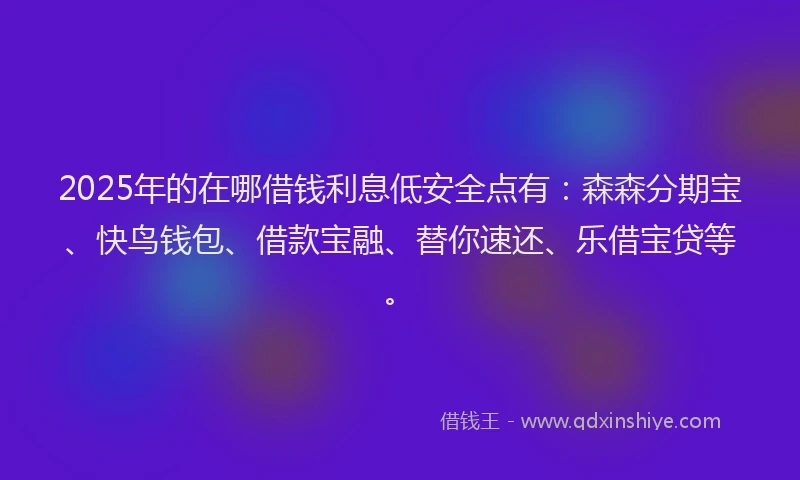 2025年的在哪借钱利息低安全点有：森森分期宝、快鸟钱包、借款宝融、替你速还、乐借宝贷等。